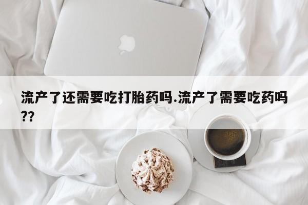 流产药联系方式流产了还需要吃打胎药吗.流产了需要吃药吗?？