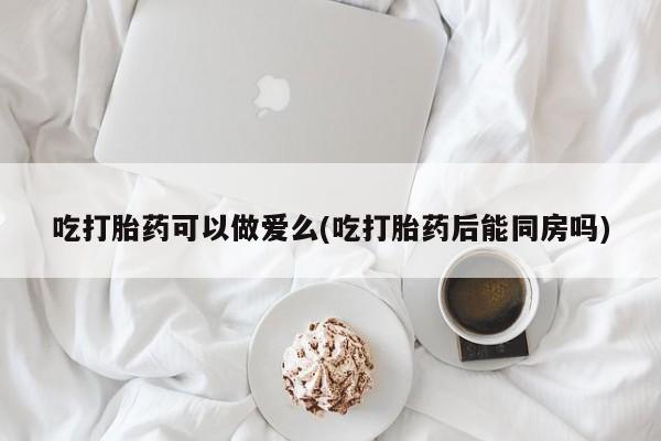 流产药联系方式吃打胎药可以做爱么(吃打胎药后能同房吗)