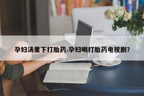流产药联系方式孕妇汤里下打胎药.孕妇喝打胎药电视剧？