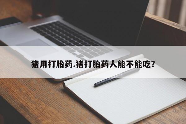 流产药联系方式猪用打胎药.猪打胎药人能不能吃？