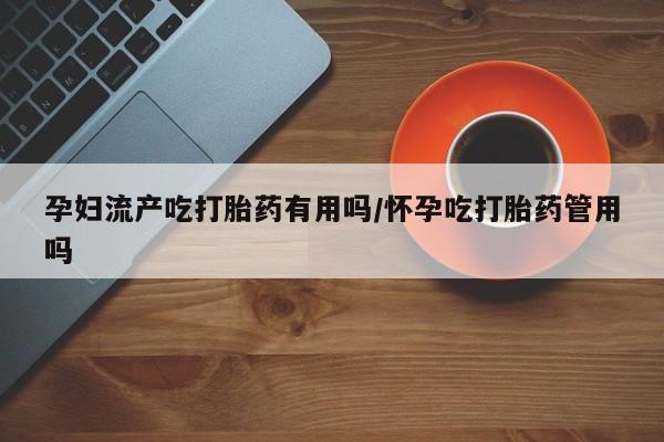 流产药联系方式孕妇流产吃打胎药有用吗/怀孕吃打胎药管用吗