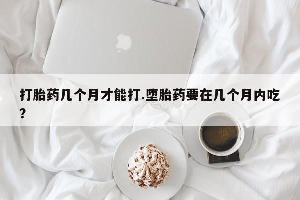 流产药联系方式打胎药几个月才能打.堕胎药要在几个月内吃？