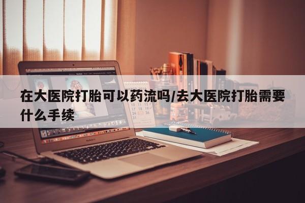 流产药联系方式在大医院打胎可以药流吗/去大医院打胎需要什么手续