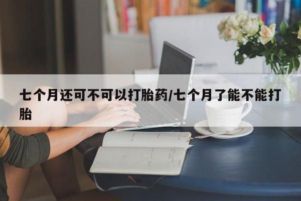 流产药联系方式七个月还可不可以打胎药/七个月了能不能打胎