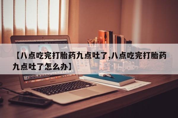 流产药联系方式【八点吃完打胎药九点吐了,八点吃完打胎药九点吐了怎么办】