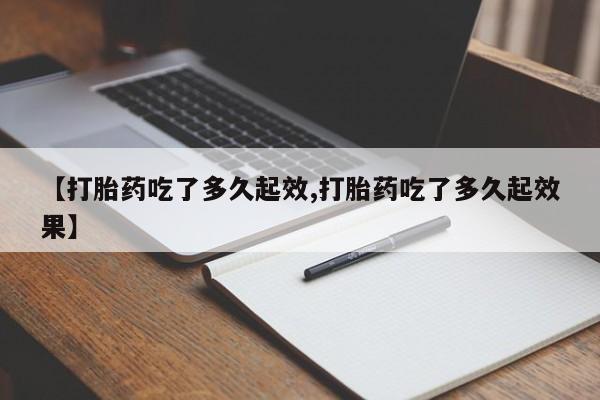 流产药联系方式【打胎药吃了多久起效,打胎药吃了多久起效果】