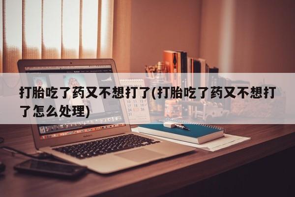 流产药联系方式打胎吃了药又不想打了(打胎吃了药又不想打了怎么处理)