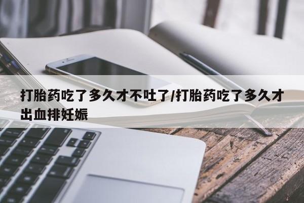 流产药联系方式打胎药吃了多久才不吐了/打胎药吃了多久才出血排妊娠