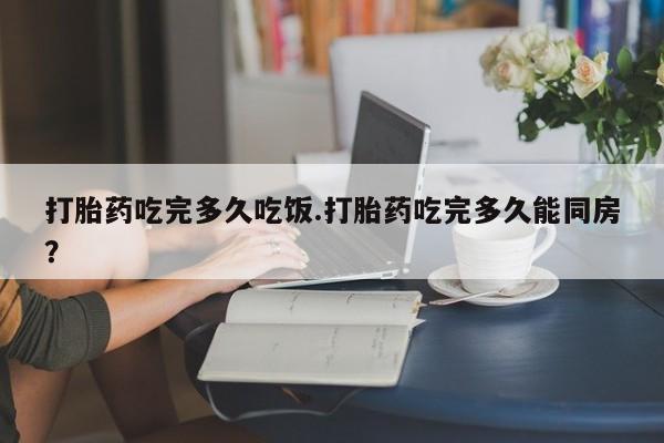 流产药联系方式打胎药吃完多久吃饭.打胎药吃完多久能同房？