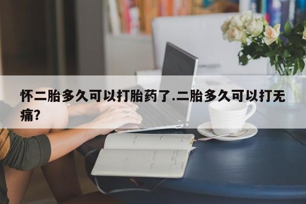 流产药联系方式怀二胎多久可以打胎药了.二胎多久可以打无痛？