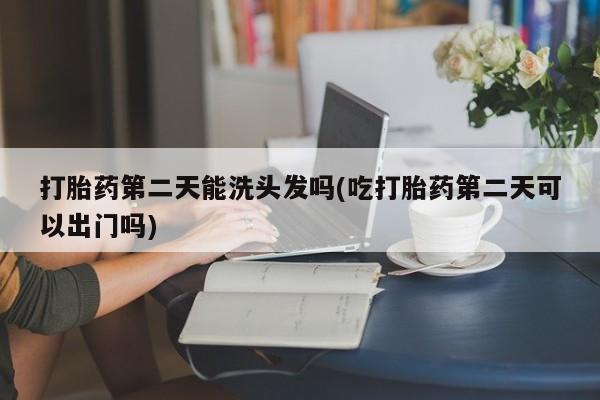 流产药联系方式打胎药第二天能洗头发吗(吃打胎药第二天可以出门吗)