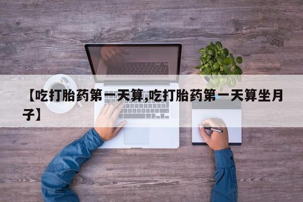 流产药联系方式【吃打胎药第一天算,吃打胎药第一天算坐月子】