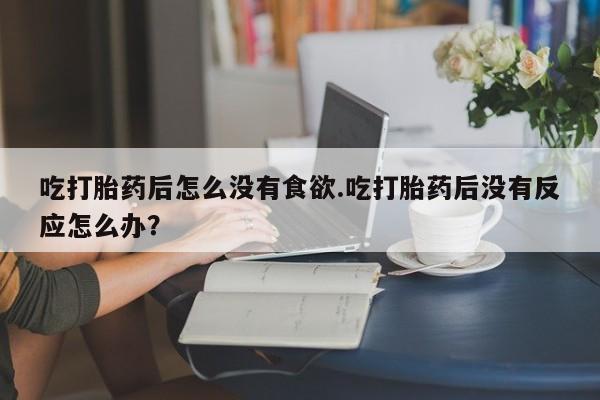 流产药联系方式吃打胎药后怎么没有食欲.吃打胎药后没有反应怎么办？