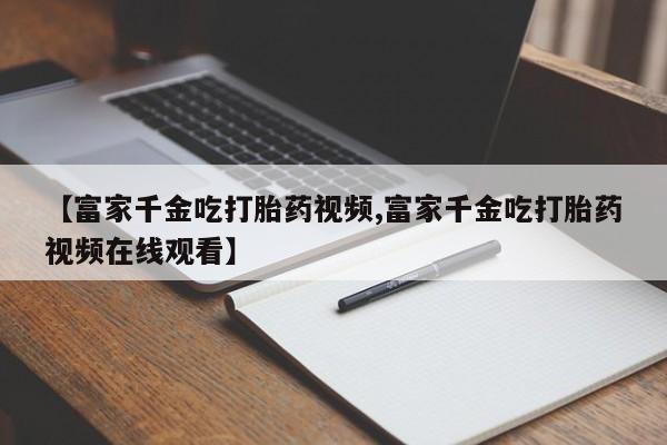 流产药联系方式【富家千金吃打胎药视频,富家千金吃打胎药视频在线观看】