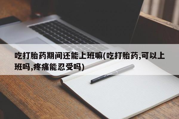 流产药联系方式吃打胎药期间还能上班嘛(吃打胎药,可以上班吗,疼痛能忍受吗)