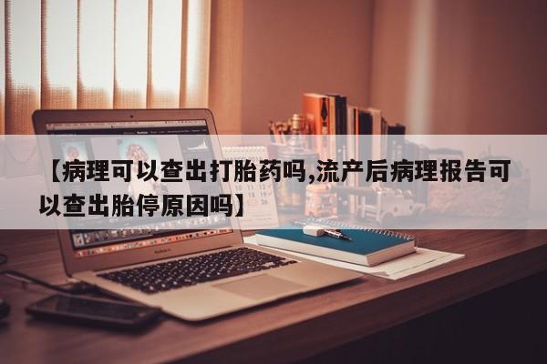 流产药联系方式【病理可以查出打胎药吗,流产后病理报告可以查出胎停原因吗】