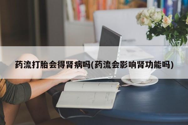 流产药联系方式药流打胎会得肾病吗(药流会影响肾功能吗)