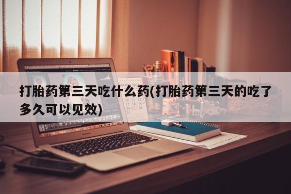 流产药联系方式打胎药第三天吃什么药(打胎药第三天的吃了多久可以见效)