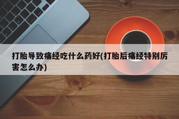流产药联系方式打胎导致痛经吃什么药好(打胎后痛经特别厉害怎么办)