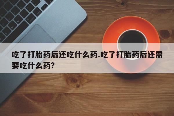 流产药联系方式吃了打胎药后还吃什么药.吃了打胎药后还需要吃什么药？