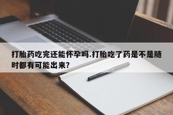 流产药联系方式打胎药吃完还能怀孕吗.打胎吃了药是不是随时都有可能出来？