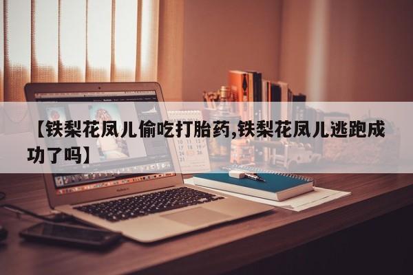 流产药联系方式【铁梨花凤儿偷吃打胎药,铁梨花凤儿逃跑成功了吗】