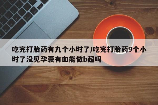 流产药联系方式吃完打胎药有九个小时了/吃完打胎药9个小时了没见孕囊有血能做b超吗