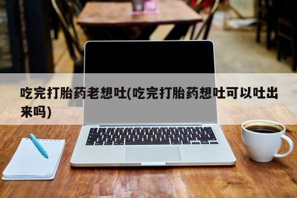 流产药联系方式吃完打胎药老想吐(吃完打胎药想吐可以吐出来吗)
