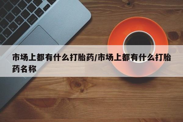 流产药联系方式市场上都有什么打胎药/市场上都有什么打胎药名称
