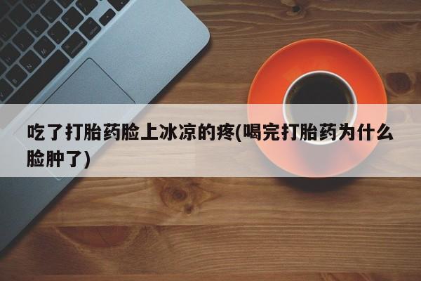 流产药联系方式吃了打胎药脸上冰凉的疼(喝完打胎药为什么脸肿了)