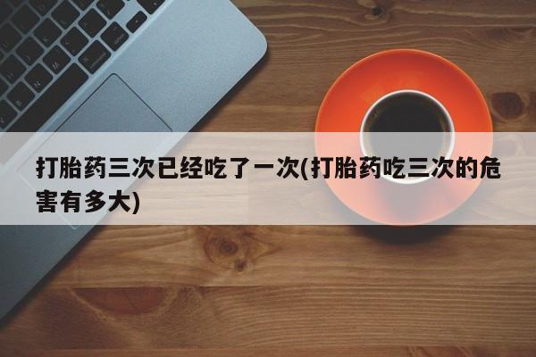 流产药联系方式打胎药三次已经吃了一次(打胎药吃三次的危害有多大)