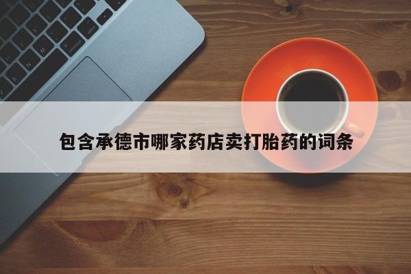 流产药联系方式包含承德市哪家药店卖打胎药的词条