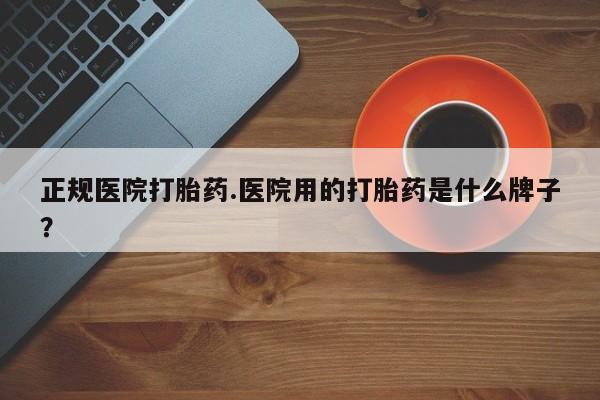 流产药联系方式正规医院打胎药.医院用的打胎药是什么牌子？