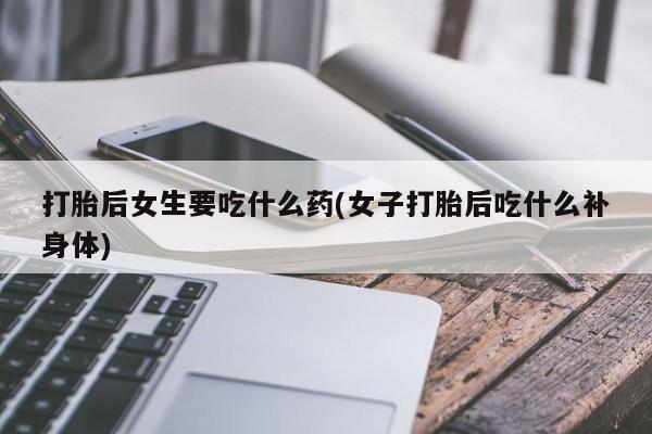 流产药联系方式打胎后女生要吃什么药(女子打胎后吃什么补身体)