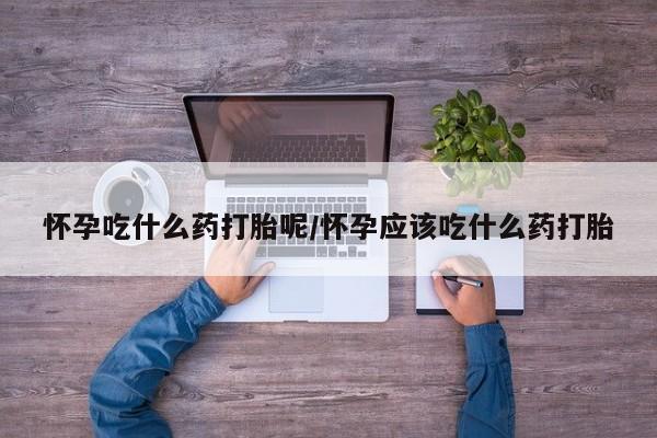 流产药联系方式怀孕吃什么药打胎呢/怀孕应该吃什么药打胎