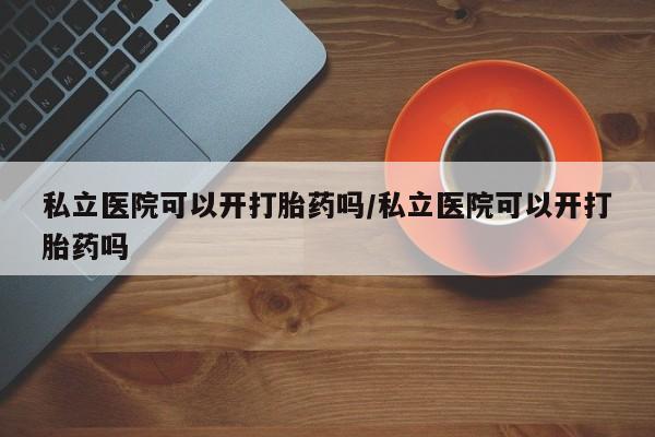 流产药联系方式私立医院可以开打胎药吗/私立医院可以开打胎药吗