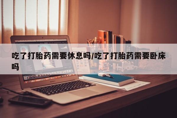 流产药联系方式吃了打胎药需要休息吗/吃了打胎药需要卧床吗