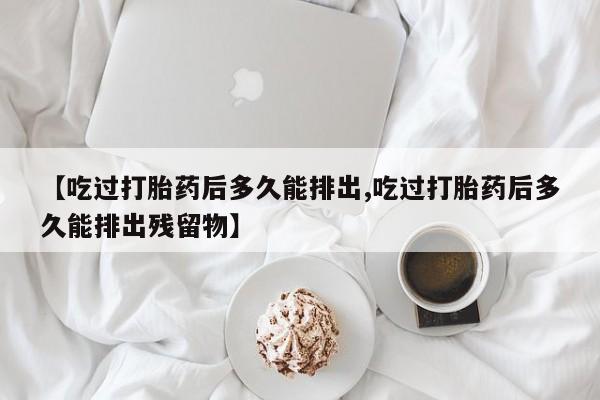 流产药联系方式【吃过打胎药后多久能排出,吃过打胎药后多久能排出残留物】