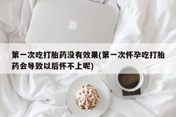 流产药联系方式第一次吃打胎药没有效果(第一次怀孕吃打胎药会导致以后怀不上呢)