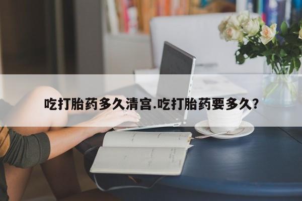 流产药联系方式吃打胎药多久清宫.吃打胎药要多久？