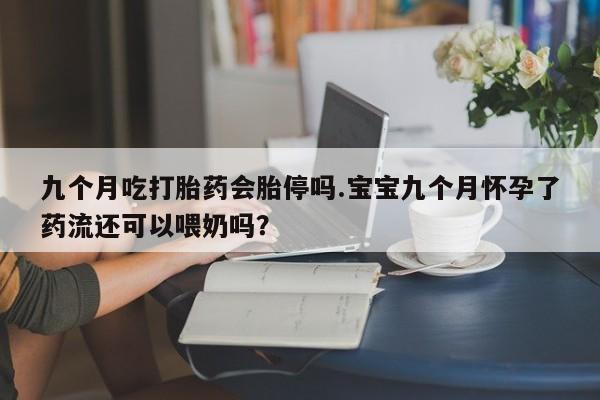 流产药联系方式九个月吃打胎药会胎停吗.宝宝九个月怀孕了药流还可以喂奶吗？