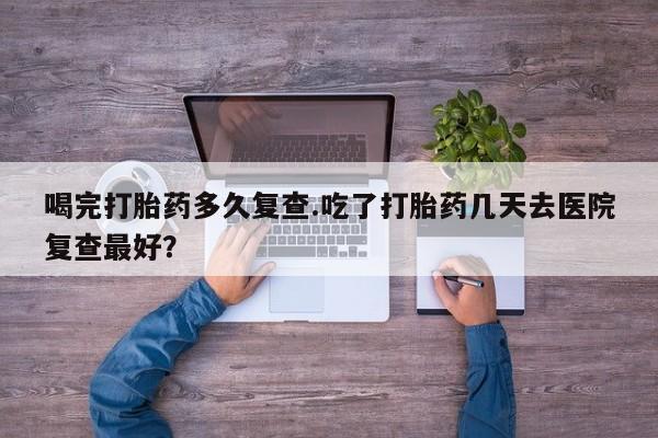 流产药联系方式喝完打胎药多久复查.吃了打胎药几天去医院复查最好？