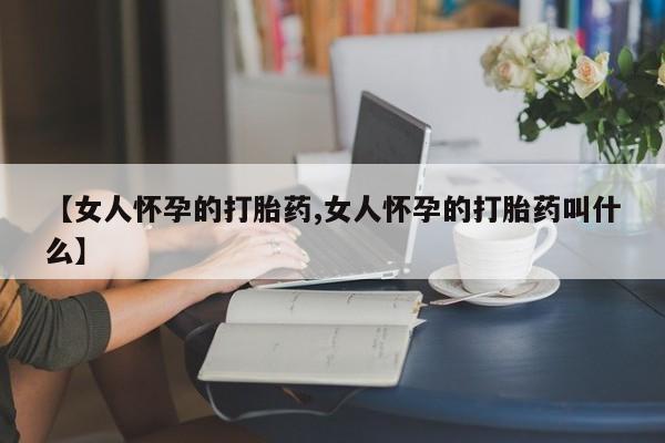 流产药联系方式【女人怀孕的打胎药,女人怀孕的打胎药叫什么】