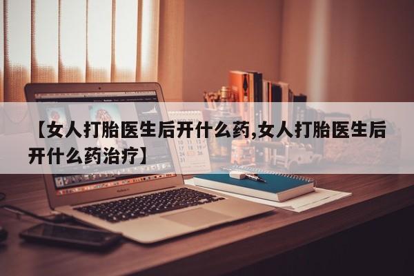 流产药联系方式【女人打胎医生后开什么药,女人打胎医生后开什么药治疗】