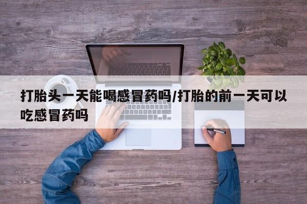 流产药联系方式打胎头一天能喝感冒药吗/打胎的前一天可以吃感冒药吗