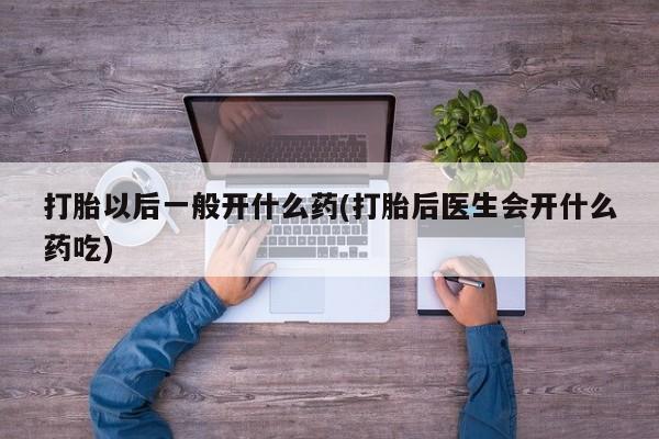 流产药联系方式打胎以后一般开什么药(打胎后医生会开什么药吃)