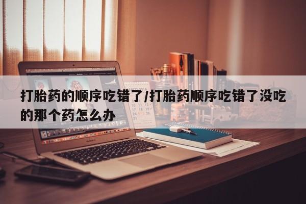 流产药联系方式打胎药的顺序吃错了/打胎药顺序吃错了没吃的那个药怎么办