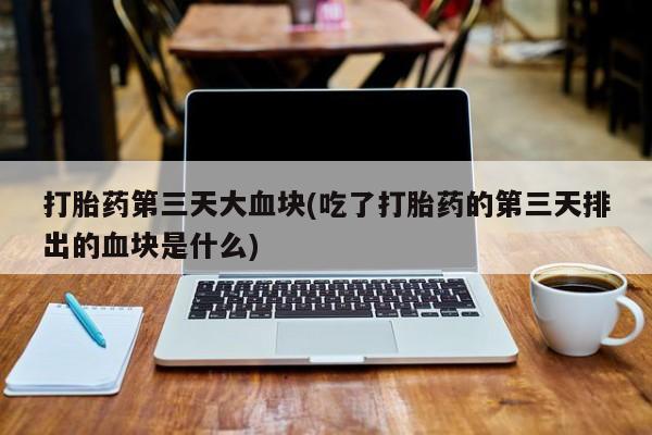 流产药联系方式打胎药第三天大血块(吃了打胎药的第三天排出的血块是什么)