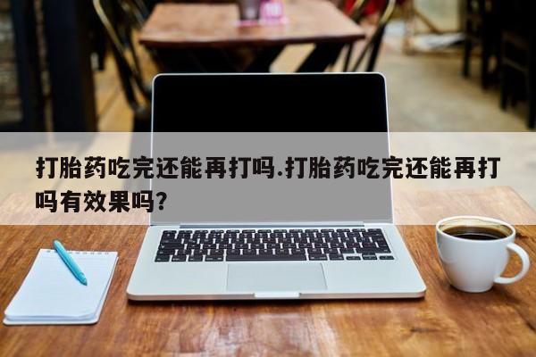 流产药联系方式打胎药吃完还能再打吗.打胎药吃完还能再打吗有效果吗？