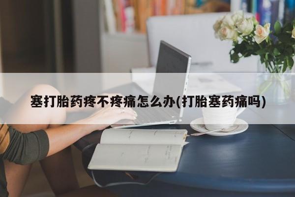 流产药联系方式塞打胎药疼不疼痛怎么办(打胎塞药痛吗)